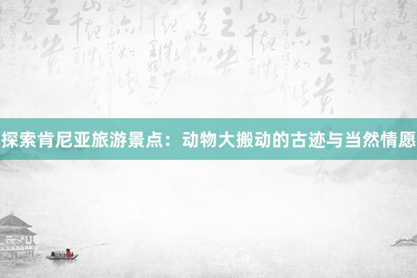 探索肯尼亚旅游景点：动物大搬动的古迹与当然情愿
